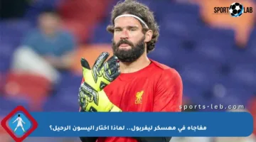 مفاجأة في معسكر ليفربول.. لماذا اختار أليسون الرحيل؟
